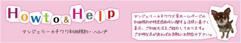 アンジェリーカチワワ犬舎ホームページの利用規約や特定商取引に関する法律に基づく表示、ご利用方法をご紹介しております。ご不明な点があればお気軽にお問合せ下さい。
